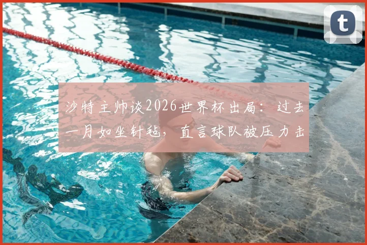 沙特主帅谈2026世界杯出局：过去一月如坐针毡，直言球队被压力击溃，背后原因引发深思