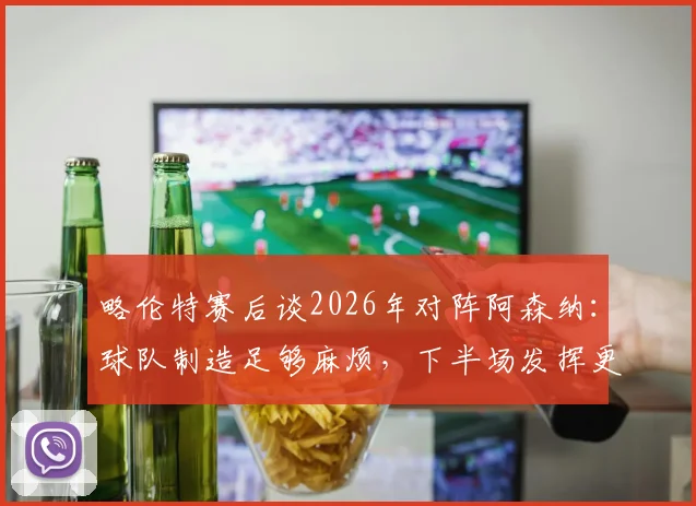略伦特赛后谈2026年对阵阿森纳:球队制造足够麻烦,下半场发挥更优