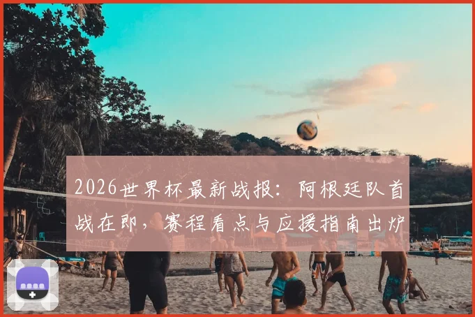 2026世界杯最新战报:阿根廷队首战在即,赛程看点与应援指南出炉,英格兰已领跑积分榜