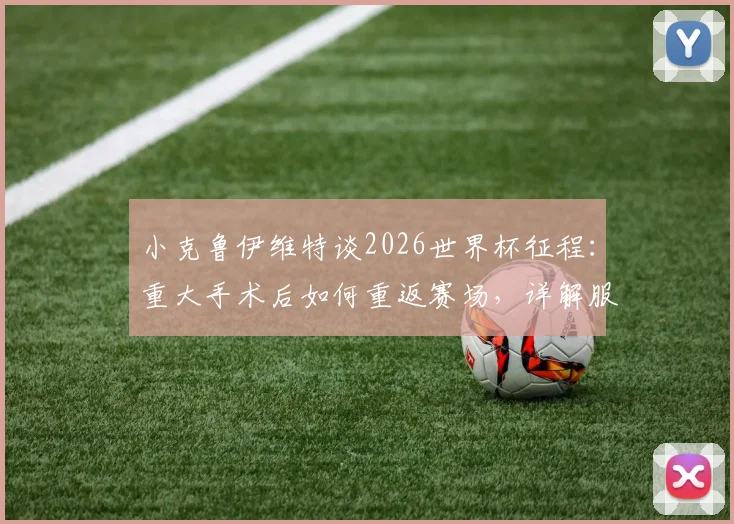 小克鲁伊维特谈2026世界杯征程：重大手术后如何重返赛场，详解服从主帅轮换安排的职业心态