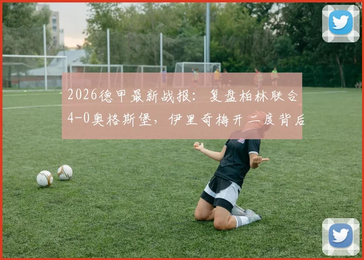2026德甲最新战报：复盘柏林联合4-0奥格斯堡，伊里奇梅开二度背后的大胜关键与对手惨败原因剖析