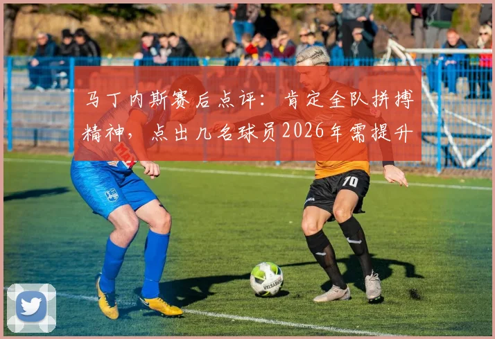 马丁内斯赛后点评：肯定全队拼搏精神，点出几名球员2026年需提升的关键环节