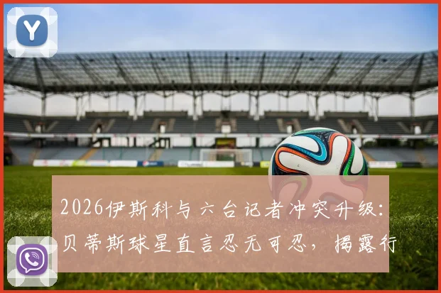 2026伊斯科与六台记者冲突升级:贝蒂斯球星直言忍无可忍,揭露行业争议内幕