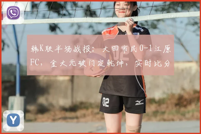 韩K联半场战报：大田市民0-1江原FC，金大元破门定乾坤，实时比分与关键数据解析