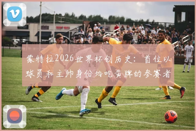 蒙特拉2026世界杯创历史：首位以球员和主帅身份均吃黄牌的参赛者，详解这一独特足球纪录