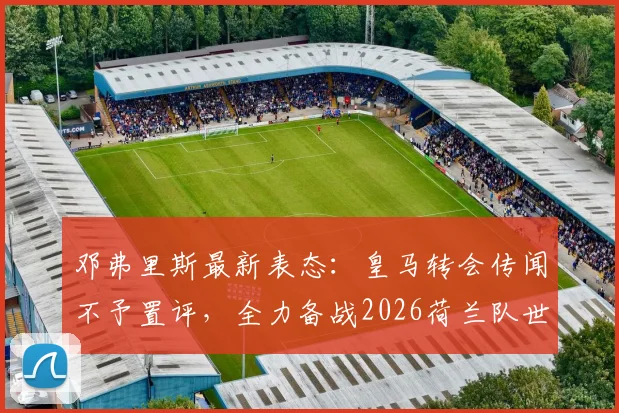 邓弗里斯最新表态：皇马转会传闻不予置评，全力备战2026荷兰队世界杯征程
