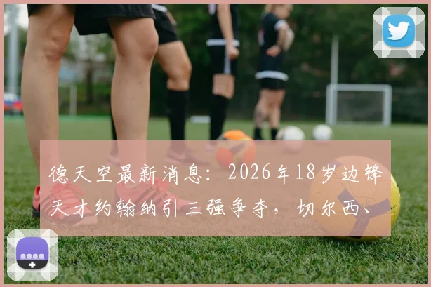 德天空最新消息：2026年18岁边锋天才约翰纳引三强争夺，切尔西、纽卡、布莱顿谁将胜出？