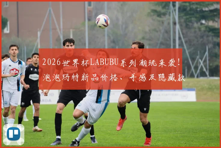 2026世界杯LABUBU系列潮玩来袭！泡泡玛特新品价格、手感及隐藏款抽取全攻略
