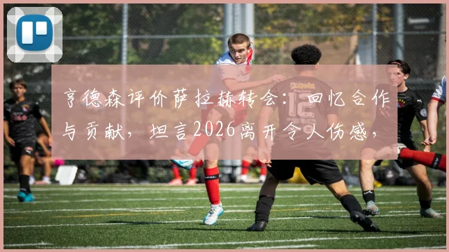 亨德森评价萨拉赫转会：回忆合作与贡献，坦言2026离开令人伤感，盘点利物浦告别巨星的时刻
