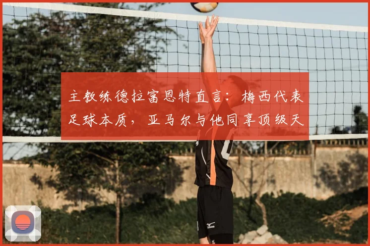 主教练德拉富恩特直言：梅西代表足球本质，亚马尔与他同享顶级天赋，2026年世界杯备受期待