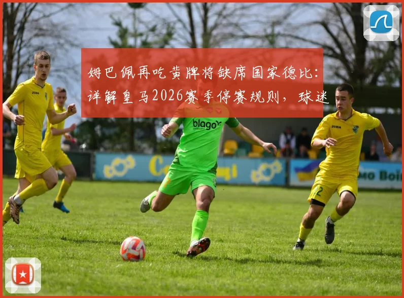 姆巴佩再吃黄牌将缺席国家德比：详解皇马2026赛季停赛规则，球迷需关注关键轮次