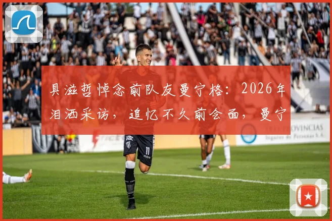 具滋哲悼念前队友曼宁格:2026年泪洒采访,追忆不久前会面,曼宁格去世原因与职业生涯回顾