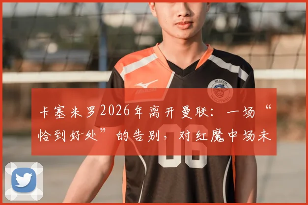 卡塞米罗2026年离开曼联：一场“恰到好处”的告别，对红魔中场未来有何影响？