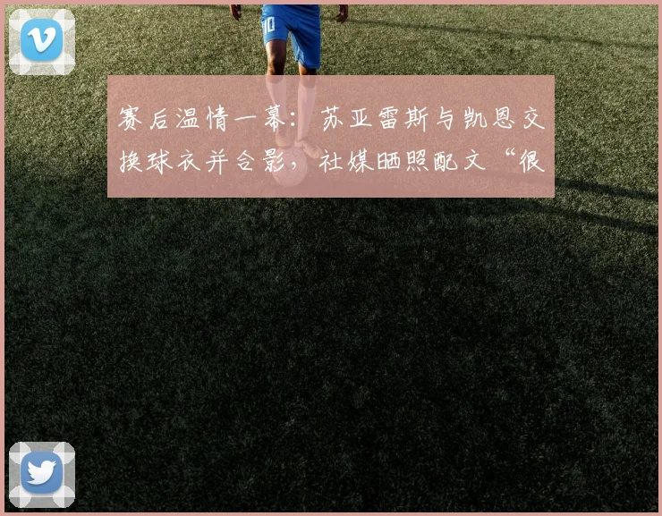 赛后温情一幕:苏亚雷斯与凯恩交换球衣并合影,社媒晒照配文“很高兴见到你”引热议