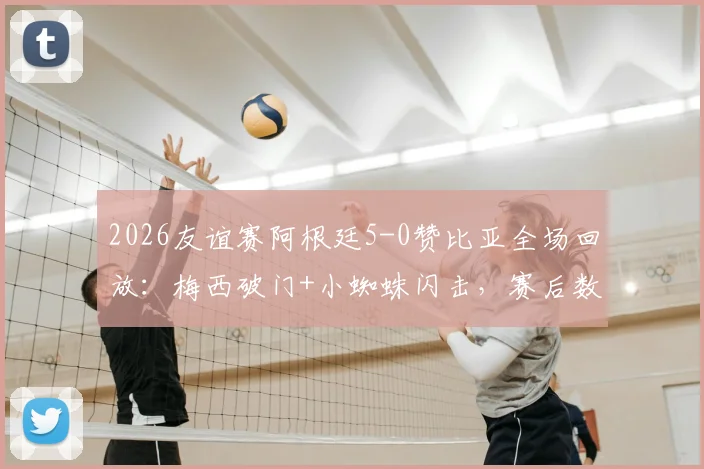 2026友谊赛阿根廷5-0赞比亚全场回放:梅西破门+小蜘蛛闪击,赛后数据评分一览