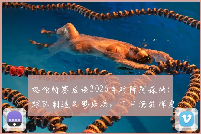 略伦特赛后谈2026年对阵阿森纳：球队制造足够麻烦，下半场发挥更优