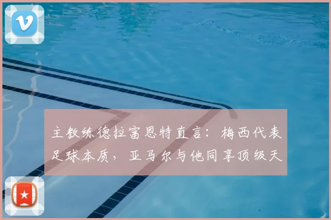主教练德拉富恩特直言:梅西代表足球本质,亚马尔与他同享顶级天赋,2026年世界杯备受期待