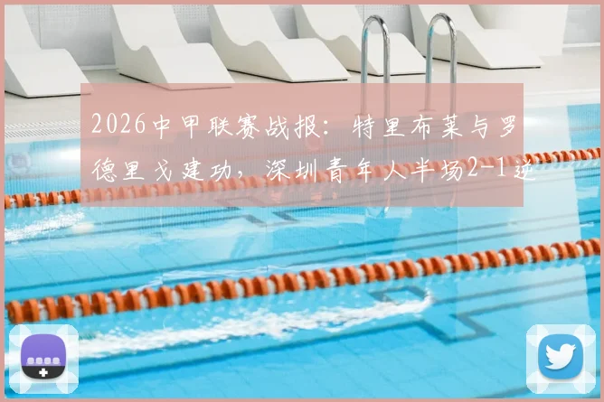 2026中甲联赛战报：特里布莱与罗德里戈建功，深圳青年人半场2-1逆转梅州客家，最新积分榜出炉