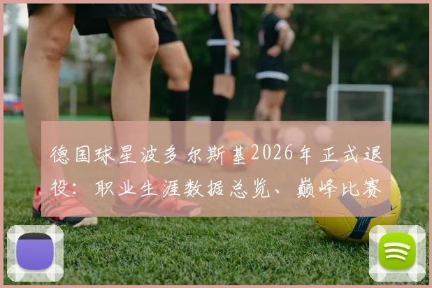德国球星波多尔斯基2026年正式退役:职业生涯数据总览、巅峰比赛回顾及对德国队未来影响分析