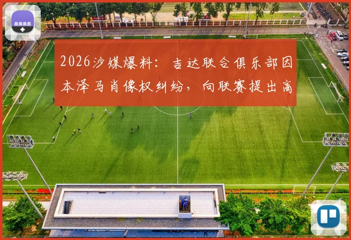 2026沙媒爆料：吉达联合俱乐部因本泽马肖像权纠纷，向联赛提出高达5亿里亚尔的天价索赔详情