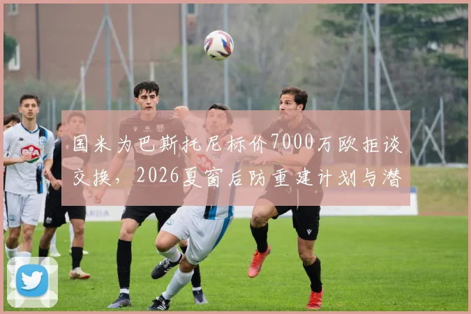 国米为巴斯托尼标价7000万欧拒谈交换，2026夏窗后防重建计划与潜在替代者解析