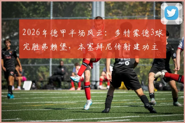 2026年德甲半场风云:多特蒙德3球完胜弗赖堡,本塞拜尼传射建功主导战局,吉拉西与拜尔破门详情解析