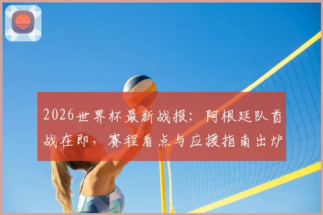 2026世界杯最新战报：阿根廷队首战在即，赛程看点与应援指南出炉，英格兰已领跑积分榜