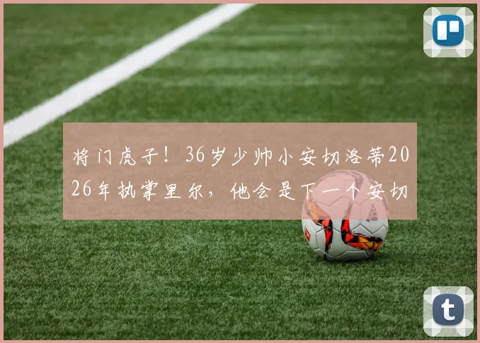 将门虎子！36岁少帅小安切洛蒂2026年执掌里尔，他会是下一个安切洛蒂吗？未来执教前景如何