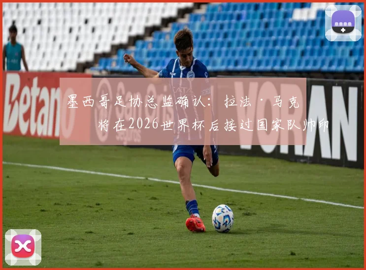 墨西哥足协总监确认:拉法·马克斯将在2026世界杯后接过国家队帅印,未来规划全解析