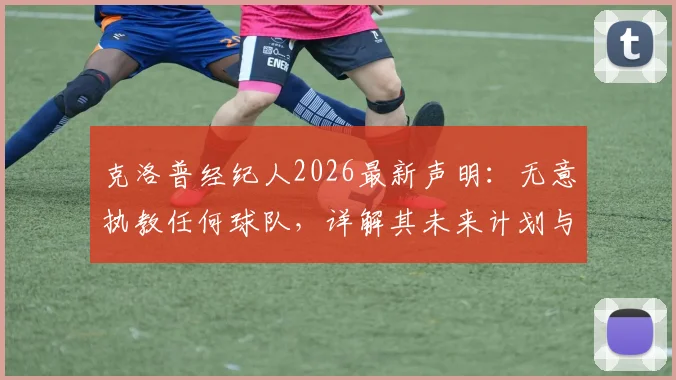 克洛普经纪人2026最新声明：无意执教任何球队，详解其未来计划与利物浦球迷反应