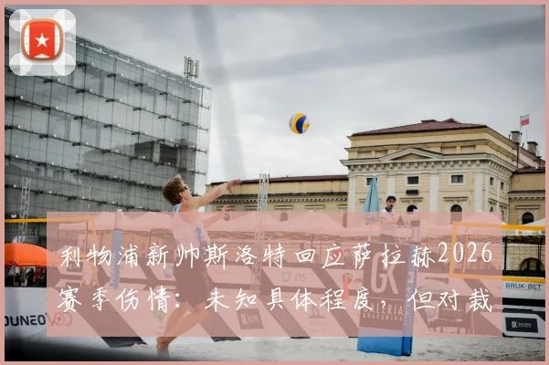 利物浦新帅斯洛特回应萨拉赫2026赛季伤情:未知具体程度,但对裁判判罚的不满超过对手