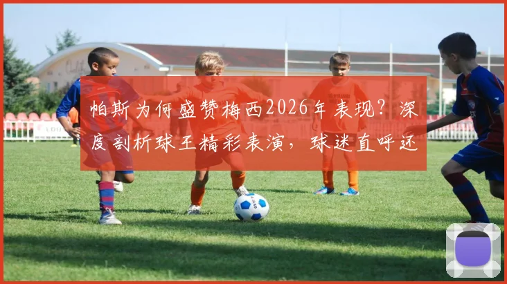 帕斯为何盛赞梅西2026年表现?深度剖析球王精彩表演,球迷直呼还能要求什么!