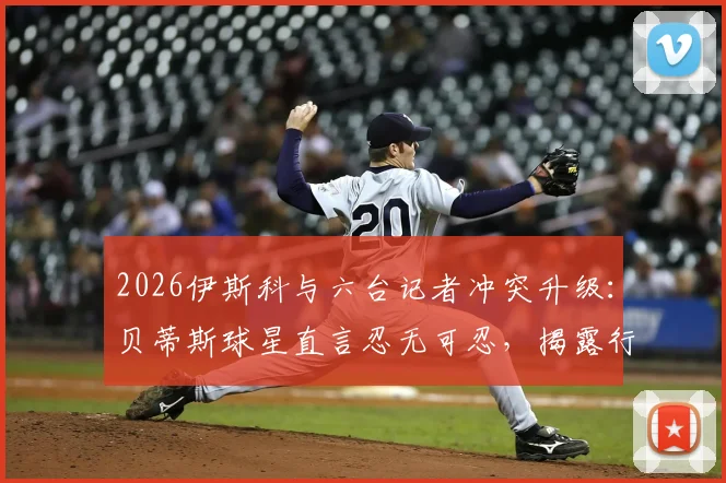 2026伊斯科与六台记者冲突升级：贝蒂斯球星直言忍无可忍，揭露行业争议内幕