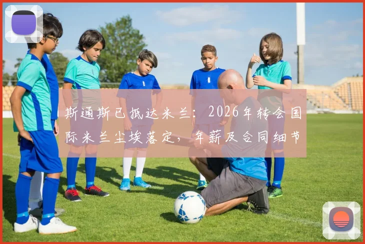 斯通斯已抵达米兰：2026年转会国际米兰尘埃落定，年薪及合同细节全解析