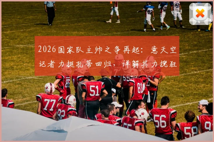 2026国家队主帅之争再起:意天空记者力挺孔蒂回归,详解其力挽狂澜的执教资本与战术体系