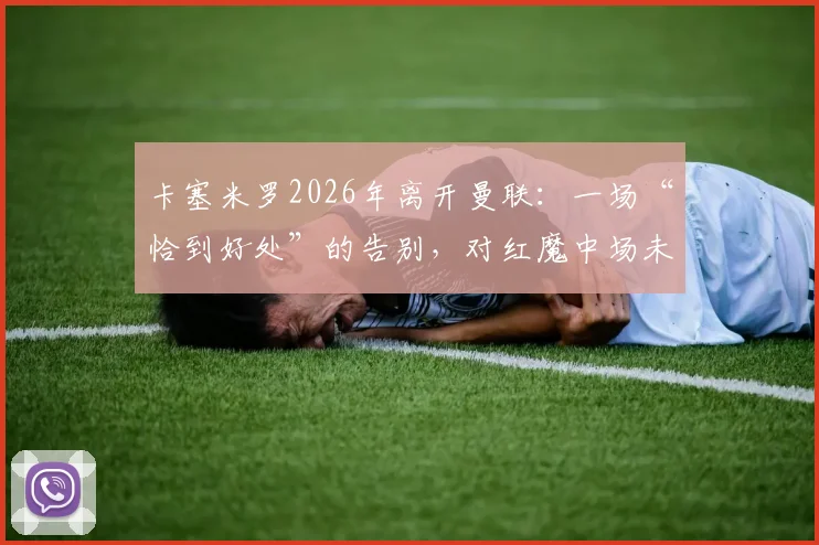 卡塞米罗2026年离开曼联:一场“恰到好处”的告别,对红魔中场未来有何影响?