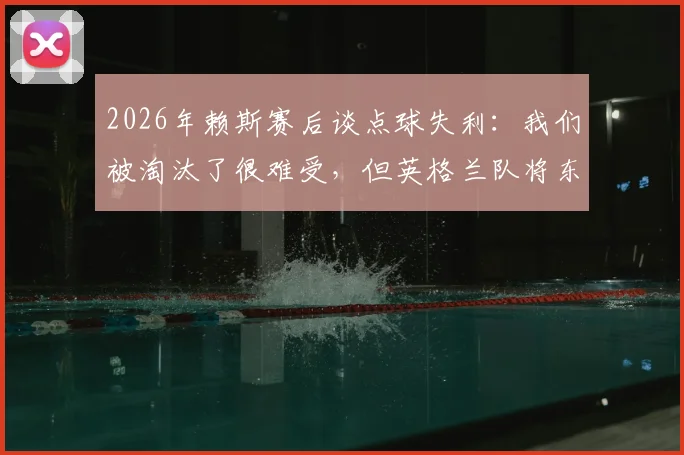 2026年赖斯赛后谈点球失利：我们被淘汰了很难受，但英格兰队将东山再起