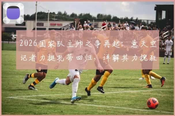2026国家队主帅之争再起：意天空记者力挺孔蒂回归，详解其力挽狂澜的执教资本与战术体系