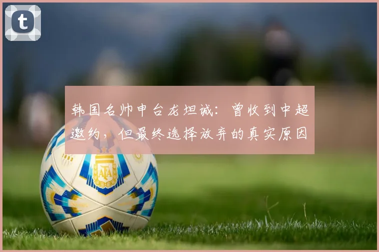 韩国名帅申台龙坦诚：曾收到中超邀约，但最终选择放弃的真实原因解析
