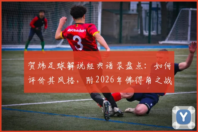 贺炜足球解说经典语录盘点：如何评价其风格，附2026年佛得角之战让运动如此美丽的深度解读