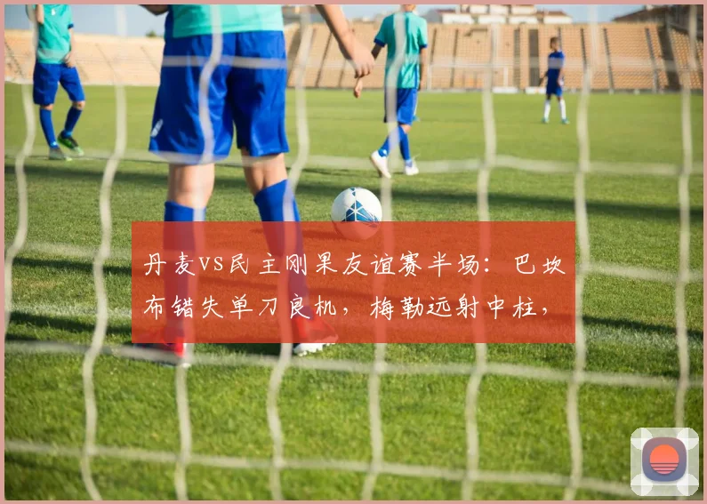 丹麦vs民主刚果友谊赛半场:巴坎布错失单刀良机,梅勒远射中柱,2026年战成0-0平