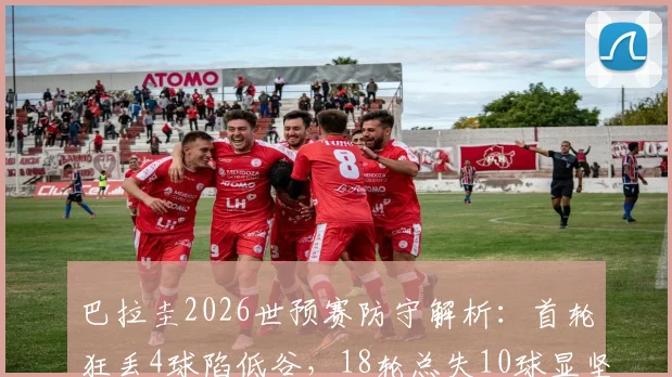 巴拉圭2026世预赛防守解析：首轮狂丢4球陷低谷，18轮总失10球显坚韧，反差背后原因何在
