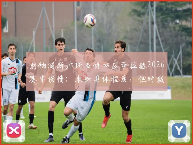 利物浦新帅斯洛特回应萨拉赫2026赛季伤情：未知具体程度，但对裁判判罚的不满超过对手