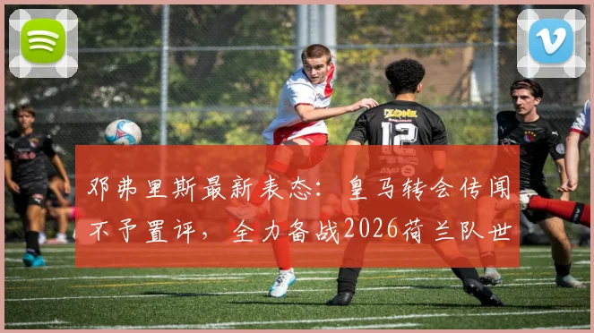 邓弗里斯最新表态：皇马转会传闻不予置评，全力备战2026荷兰队世界杯征程