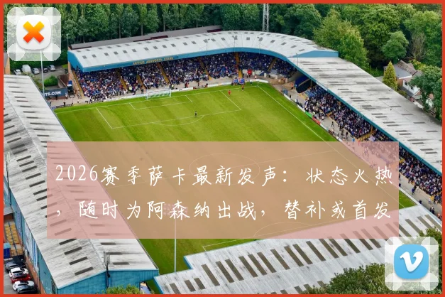 2026赛季萨卡最新发声：状态火热，随时为阿森纳出战，替补或首发皆全力以赴