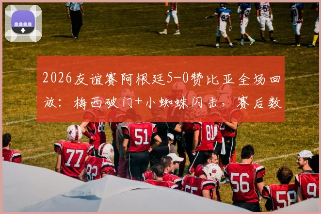 2026友谊赛阿根廷5-0赞比亚全场回放：梅西破门+小蜘蛛闪击，赛后数据评分一览