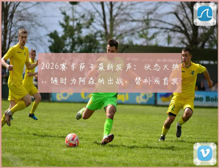 2026赛季萨卡最新发声:状态火热,随时为阿森纳出战,替补或首发皆全力以赴