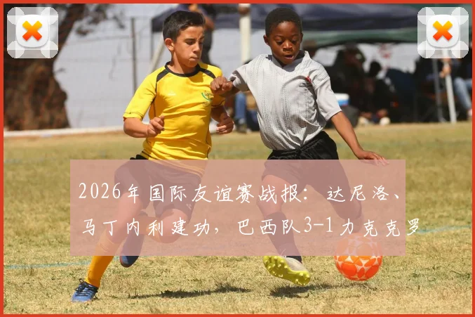 2026年国际友谊赛战报：达尼洛、马丁内利建功，巴西队3-1力克克罗地亚，附全场视频回放与战术分析