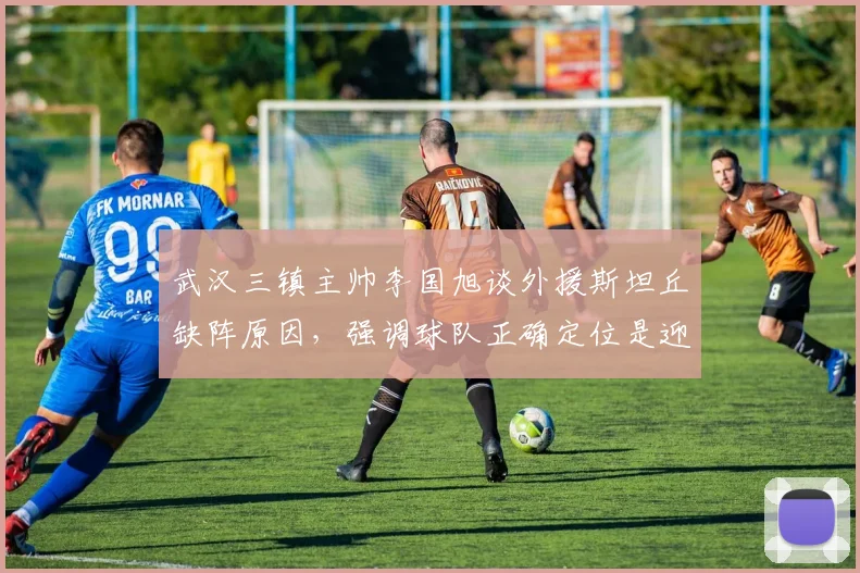 武汉三镇主帅李国旭谈外援斯坦丘缺阵原因，强调球队正确定位是迎战深圳关键