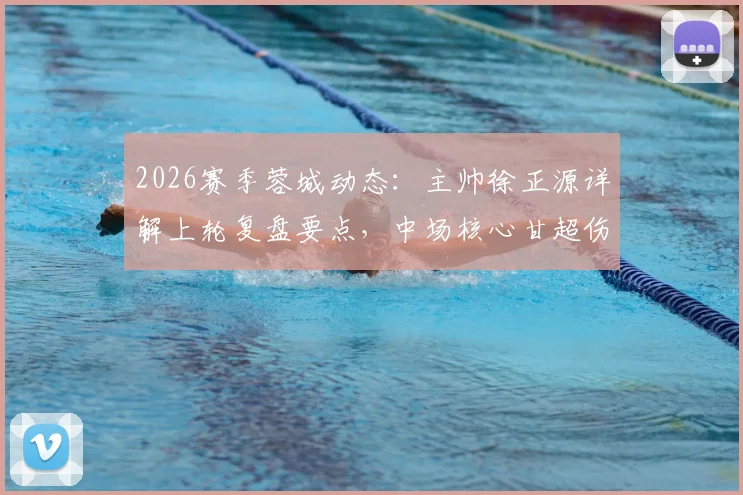 2026赛季蓉城动态:主帅徐正源详解上轮复盘要点,中场核心甘超伤愈归队出战成疑解析